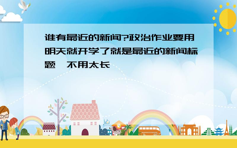 谁有最近的新闻?政治作业要用明天就开学了就是最近的新闻标题,不用太长,