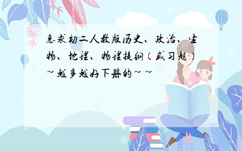 急求初二人教版历史、政治、生物、地理、物理提纲（或习题）~越多越好下册的~~