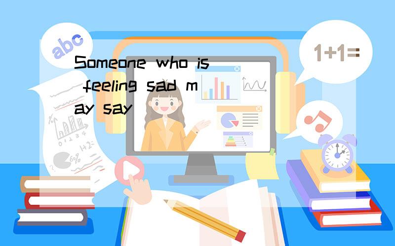 Someone who is feeling sad may say( )