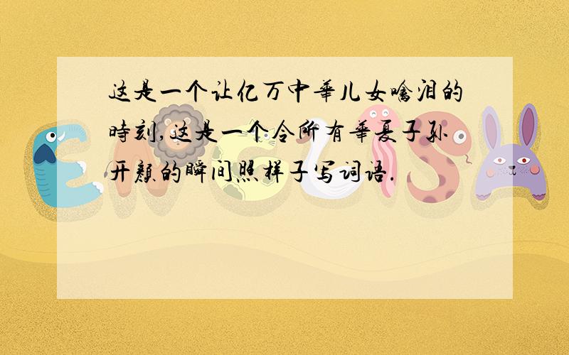 这是一个让亿万中华儿女噙泪的时刻,这是一个令所有华夏子孙开颜的瞬间照样子写词语.