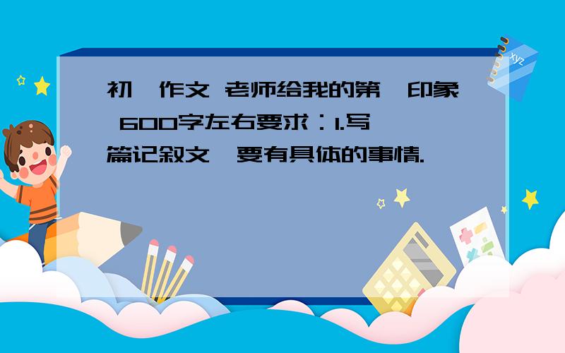 初一作文 老师给我的第一印象 600字左右要求：1.写一篇记叙文,要有具体的事情.           快啊!今晚就要,明天就要交了,今天晚上回答的,加100财富值!注：是老师给我的第一印象,不是我给老师