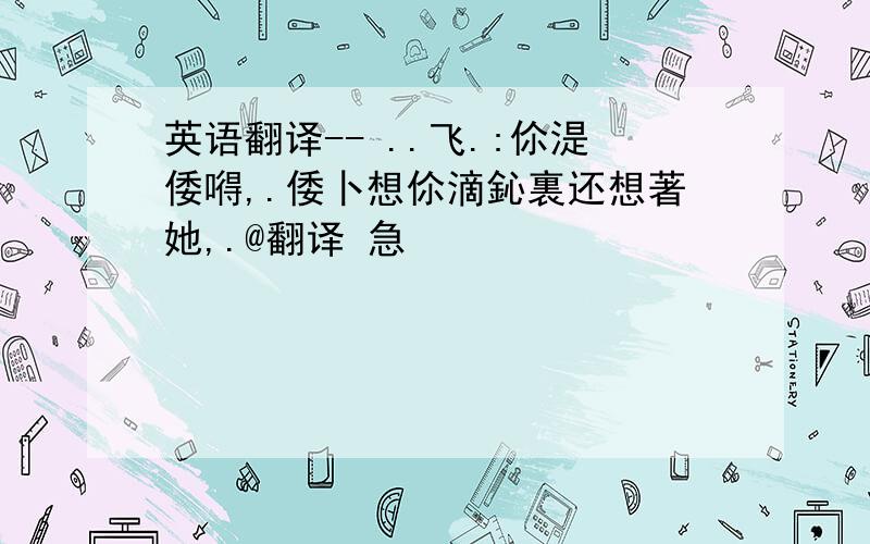 英语翻译-- ..飞.:伱湜倭嘚,.倭卜想伱滴鈊裏还想著她,.@翻译 急