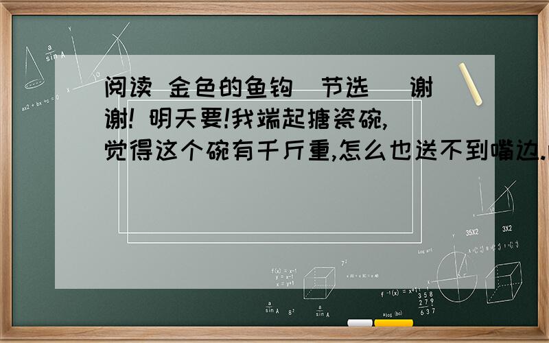 阅读 金色的鱼钩（节选） 谢谢! 明天要!我端起搪瓷碗,觉得这个碗有千斤重,怎么也送不到嘴边.两个小同志不知道为什么,也端着碗不往嘴边送.【老班长看到这情况,收敛了笑容,眉头拧成了疙