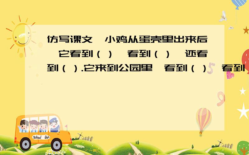 仿写课文,小鸡从蛋壳里出来后,它看到（）,看到（）,还看到（）.它来到公园里,看到（）,看到（）,还看到（）.他来到果园里,看到（）,看到（）,还看到（）.它高兴极了,叽叽叽地叫着,好像