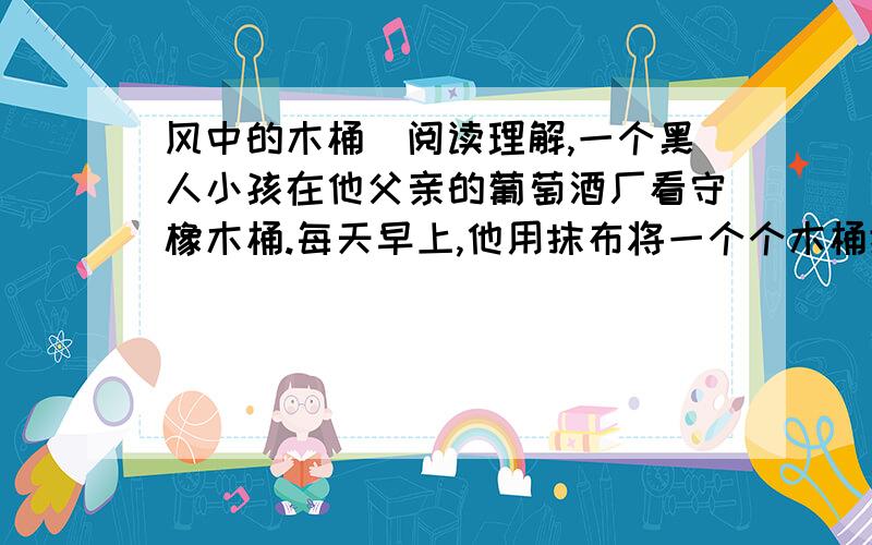 风中的木桶（阅读理解,一个黑人小孩在他父亲的葡萄酒厂看守橡木桶.每天早上,他用抹布将一个个木桶擦拭干净,然后一排排整齐地排列在那里.令他生气的是夜里那些淘气的风,往往一夜之间,