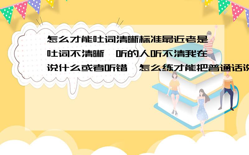 怎么才能吐词清晰标准最近老是吐词不清晰,听的人听不清我在说什么或者听错,怎么练才能把普通话说的标准一点.不要大篇网文什么的.