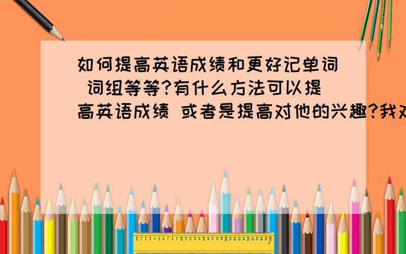 如何提高英语成绩和更好记单词 词组等等?有什么方法可以提高英语成绩 或者是提高对他的兴趣?我对英语有一种不太喜欢的感觉 明年我就要升中考 但是英语成绩很差 郁闷死了 单词记不久