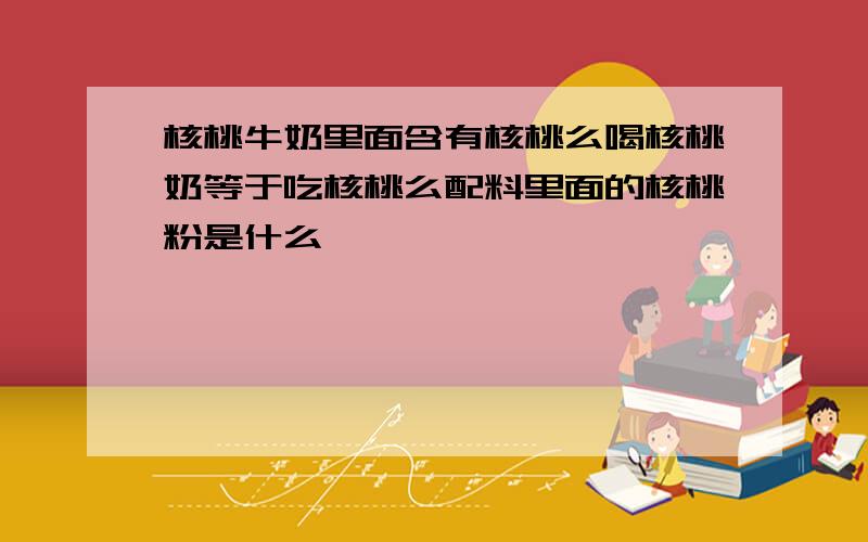 核桃牛奶里面含有核桃么喝核桃奶等于吃核桃么配料里面的核桃粉是什么