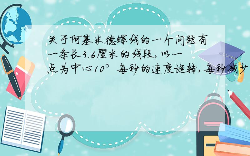 关于阿基米德螺线的一个问题有一条长3.6厘米的线段,以一点为中心10°每秒的速度旋转,每秒减少0.1cm,求改线段旋转一圈后,旋转点所经过的路径长