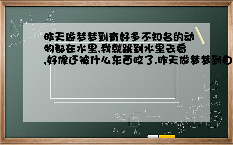 昨天做梦梦到有好多不知名的动物都在水里,我就跳到水里去看,好像还被什么东西咬了.昨天做梦梦到自己去姥姥家,路上有好多不知名的动物都在水里,我就跳到水里去看,好像还被水里什么东