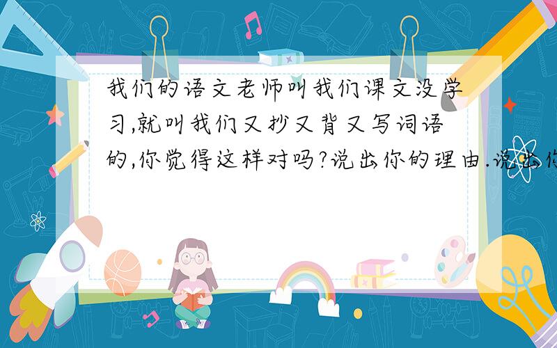 我们的语文老师叫我们课文没学习,就叫我们又抄又背又写词语的,你觉得这样对吗?说出你的理由.说出你的观点