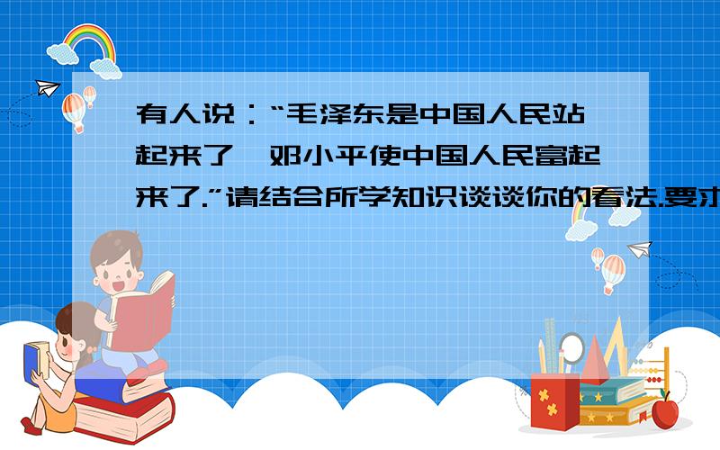 有人说：“毛泽东是中国人民站起来了,邓小平使中国人民富起来了.”请结合所学知识谈谈你的看法.要求：观点明确,结合相关史实,语言流畅,100字以内!