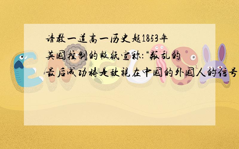 请教一道高一历史题1853年英国控制的报纸宣称：“叛乱的最后成功将是敌视在中国的外国人的信号.大清王朝被推翻,我们的损失将很大.对这段文字理解不正确的是：A叛乱指太平天国运动B反