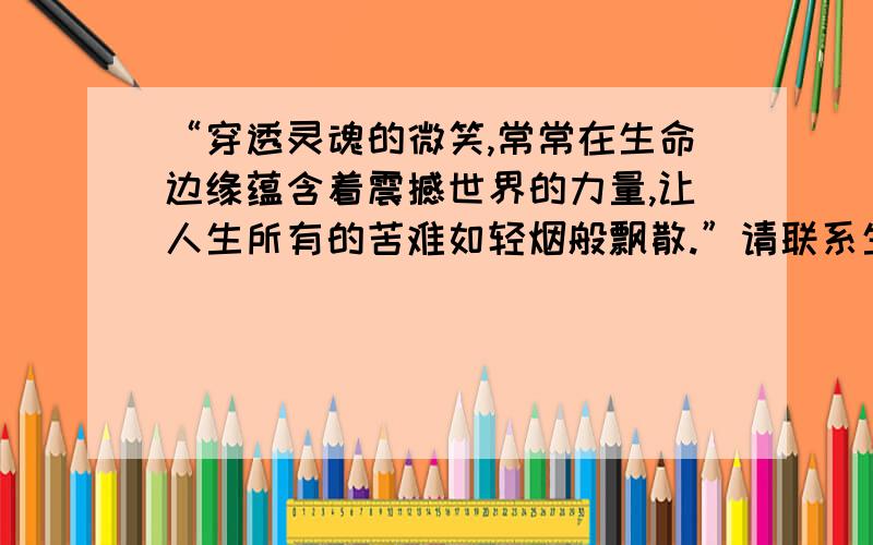 “穿透灵魂的微笑,常常在生命边缘蕴含着震撼世界的力量,让人生所有的苦难如轻烟般飘散.”请联系生活实际谈谈你对这句话的理解