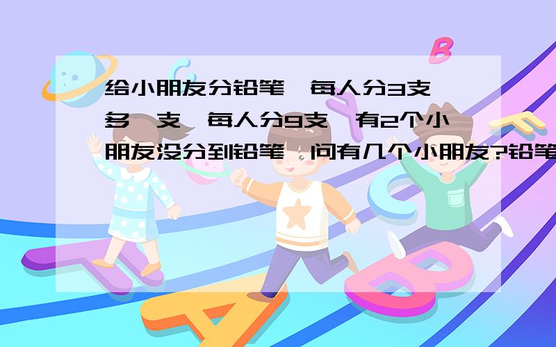 给小朋友分铅笔,每人分3支,多叻支,每人分9支,有2个小朋友没分到铅笔,问有几个小朋友?铅笔有几支?