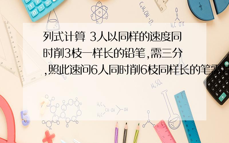 列式计算 3人以同样的速度同时削3枝一样长的铅笔,需三分,照此速问6人同时削6枝同样长的笔需几分?