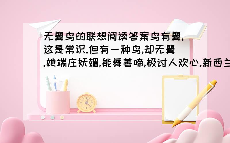 无翼鸟的联想阅读答案鸟有翼,这是常识.但有一种鸟,却无翼.她端庄妩媚,能舞善啼,极讨人欢心.新西兰人爱之尢甚,将其命名烟鸟,倍加宠养之.据说,这生灵早先也曾遨游于高空,啾鸣于山林,后来