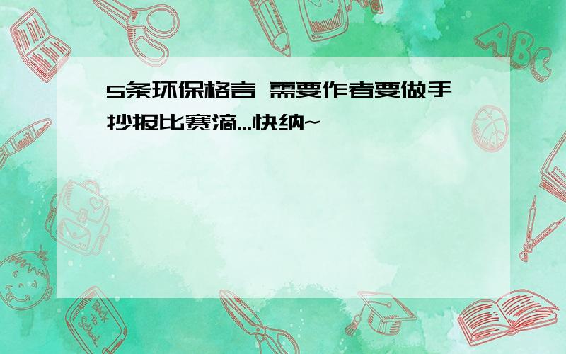 5条环保格言 需要作者要做手抄报比赛滴...快纳~