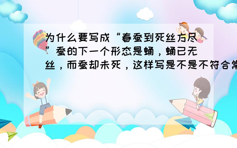 为什么要写成“春蚕到死丝方尽”蚕的下一个形态是蛹，蛹已无丝，而蚕却未死，这样写是不是不符合常理~