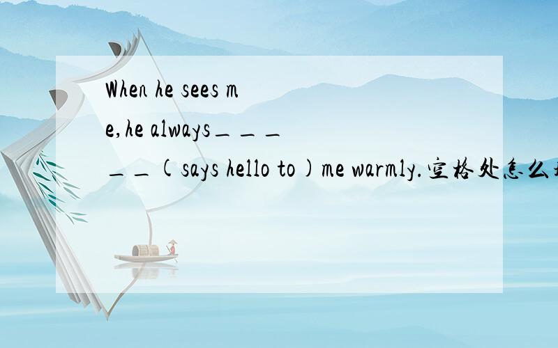 When he sees me,he always_____(says hello to)me warmly.空格处怎么填?只填写空格处!还要根据英文解释填写恰当的单词！！！