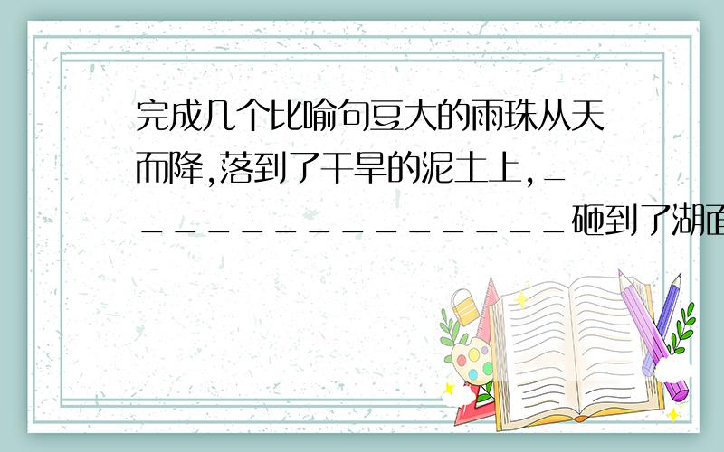 完成几个比喻句豆大的雨珠从天而降,落到了干旱的泥土上,______________砸到了湖面______________砸到了玻璃窗上______________,好一场及时雨哈~用比喻的修辞手法,得恰当