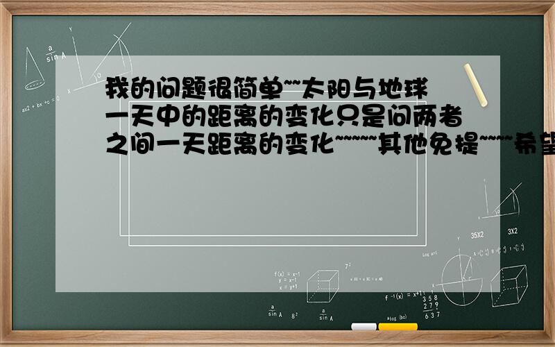 我的问题很简单~~太阳与地球一天中的距离的变化只是问两者之间一天距离的变化~~~~~其他免提~~~~希望热心人士能帮助我