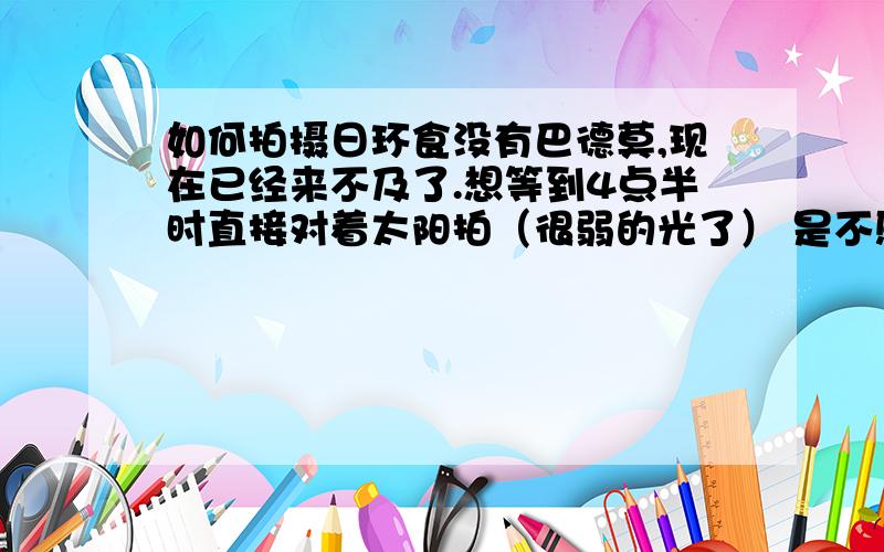 如何拍摄日环食没有巴德莫,现在已经来不及了.想等到4点半时直接对着太阳拍（很弱的光了） 是不感觉不刺眼了就能直接对着拍了?