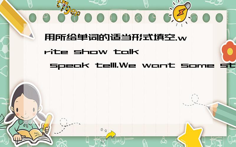 用所给单词的适当形式填空.write show talk speak tell1.We want some students for the school _____.2.Our English teacher often ____ us a story after class.3.Can you ____ your name on the blackboard?4.Can you ____ English?5.She wants to ____