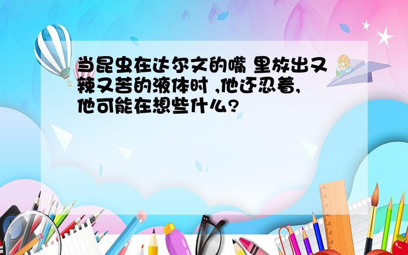 当昆虫在达尔文的嘴 里放出又辣又苦的液体时 ,他还忍着,他可能在想些什么?