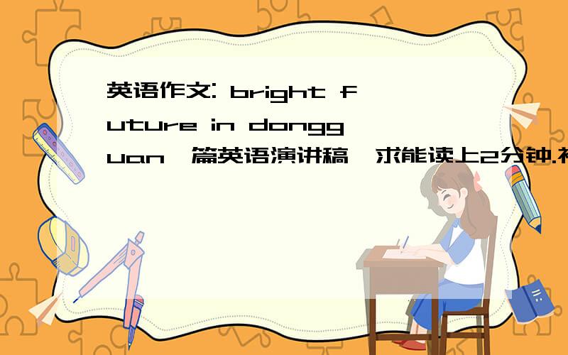 英语作文: bright future in dongguan一篇英语演讲稿,求能读上2分钟.初一水平,单词最好小学学过