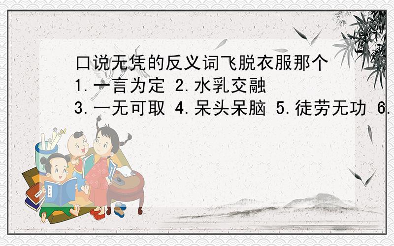 口说无凭的反义词飞脱衣服那个1.一言为定 2.水乳交融 3.一无可取 4.呆头呆脑 5.徒劳无功 6.学富五车