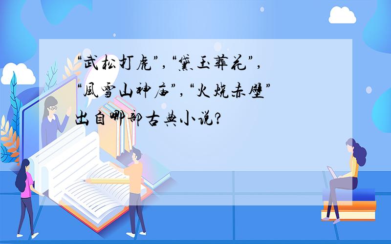 “武松打虎”,“黛玉葬花”,“风雪山神庙”,“火烧赤壁”出自哪部古典小说?