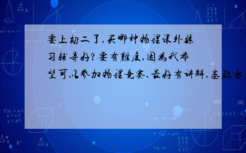 要上初二了,买哪种物理课外练习辅导好?要有难度,因为我希望可以参加物理竞赛,最好有讲解,基础当然也是.出版社书名告诉我.希望是有经验的物理老师告诉我,或物理成绩好的同学,