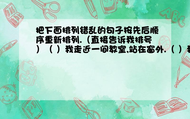 把下面排列错乱的句子按先后顺序重新排列.（直接告诉我排号）（ ）我走近一间教室,站在窗外.（ ）我上了岸,穿过市区,向郊外走去.（ ）校园里很静.（ ）不记得走了多远,看到前面有一所