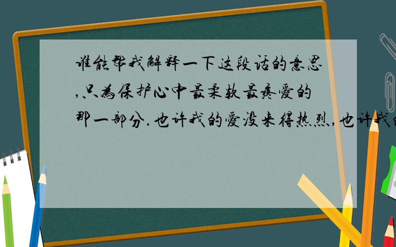 谁能帮我解释一下这段话的意思,只为保护心中最柔软最疼爱的那一部分.也许我的爱没来得热烈,也许我的爱不够明显,但请记住这份默默情意,只为保护心中最柔软最疼爱的那一部分.这段话有