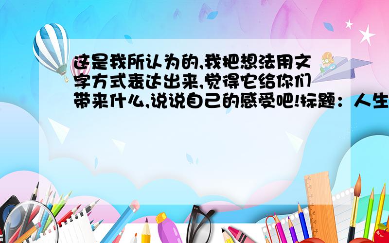 这是我所认为的,我把想法用文字方式表达出来,觉得它给你们带来什么,说说自己的感受吧!标题：人生 内容：永远别想着自己有多年的青春去体验美好时光,你只有十几年的时间能让你无忧无