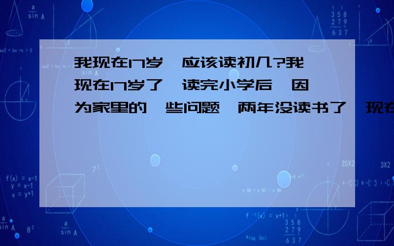 我现在17岁,应该读初几?我现在17岁了,读完小学后,因为家里的一些问题,两年没读书了,现在再去读,应该读初几好?