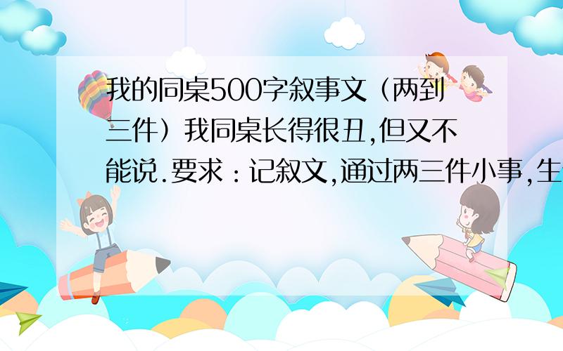 我的同桌500字叙事文（两到三件）我同桌长得很丑,但又不能说.要求：记叙文,通过两三件小事,生动形象的刻画出同桌的某个特点!明天要交!