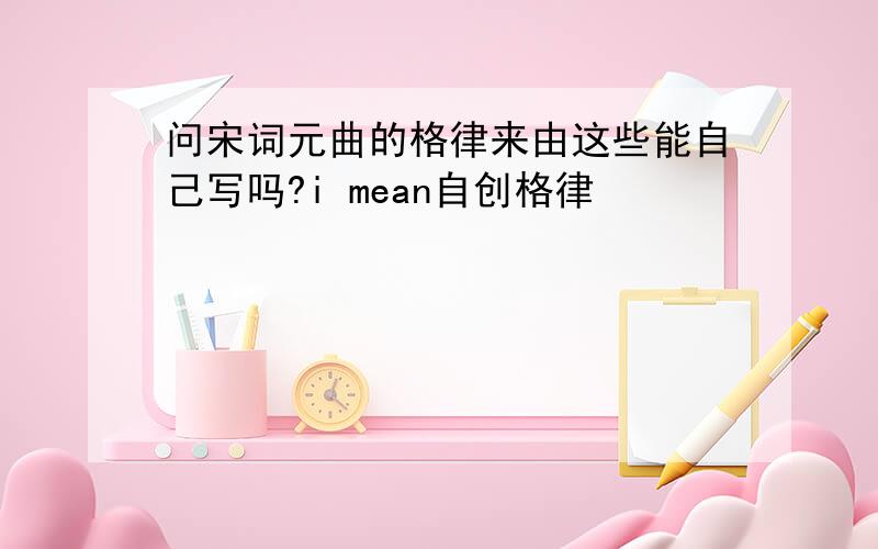 问宋词元曲的格律来由这些能自己写吗?i mean自创格律