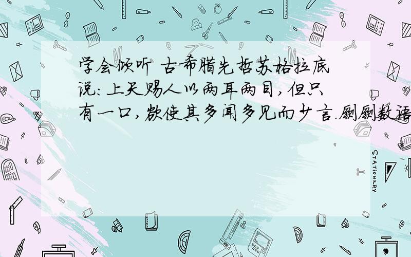 学会倾听 古希腊先哲苏格拉底说：上天赐人以两耳两目,但只有一口,欲使其多闻多见而少言.寥寥数语,形象而深刻地说明了“听”的重要性.人与人之间需要沟通、交流、协作、共事,善不善于