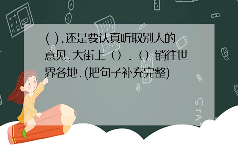 ( ),还是要认真听取别人的意见.大街上（）.（）销往世界各地.(把句子补充完整)