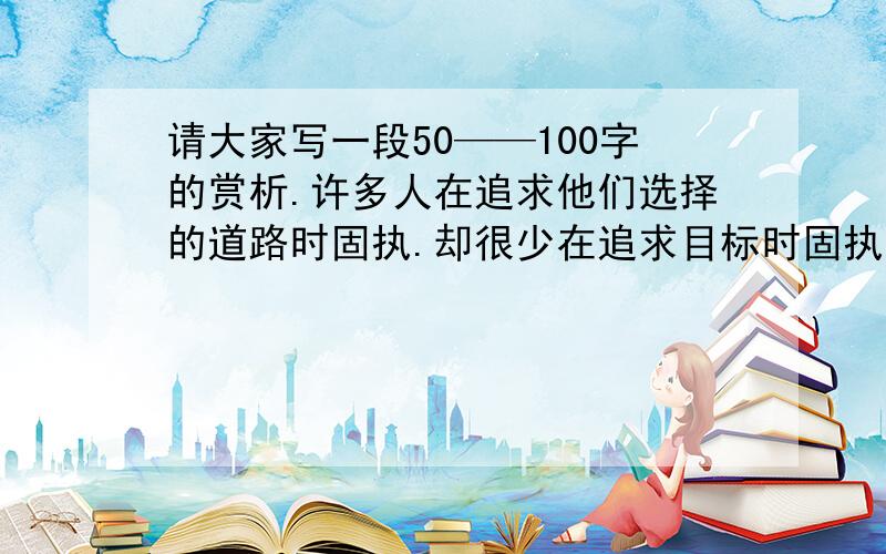 请大家写一段50——100字的赏析.许多人在追求他们选择的道路时固执.却很少在追求目标时固执.