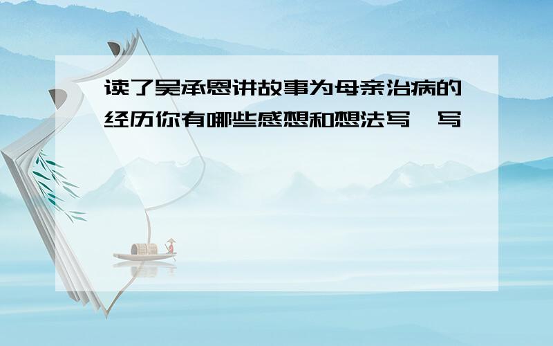 读了吴承恩讲故事为母亲治病的经历你有哪些感想和想法写一写