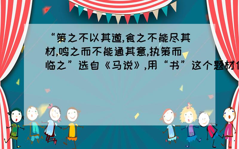 “策之不以其道,食之不能尽其材,鸣之而不能通其意,执策而临之”选自《马说》,用“书”这个题材仿写