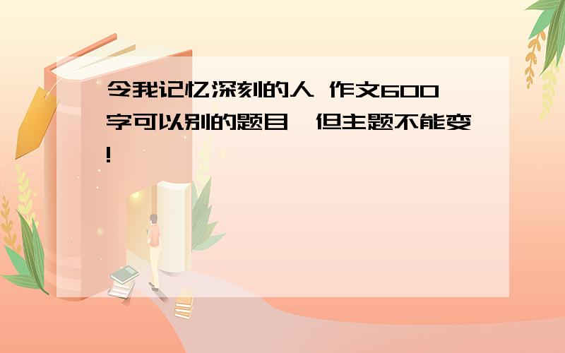 令我记忆深刻的人 作文600字可以别的题目,但主题不能变!