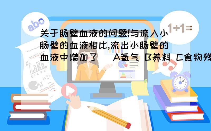 关于肠壁血液的问题!与流入小肠壁的血液相比,流出小肠壁的血液中增加了（ A氧气 B养料 C食物残渣 D红细胞