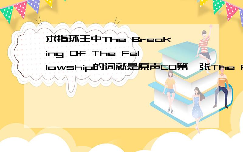 求指环王中The Breaking Of The Fellowship的词就是原声CD第一张The Fellowship of the Ring的第17首曲子The Breaking Of The Fellowship百度上搜不到歌词,以本人的听力水平又听不懂-__-|||不知道CD的Booklet上是否有