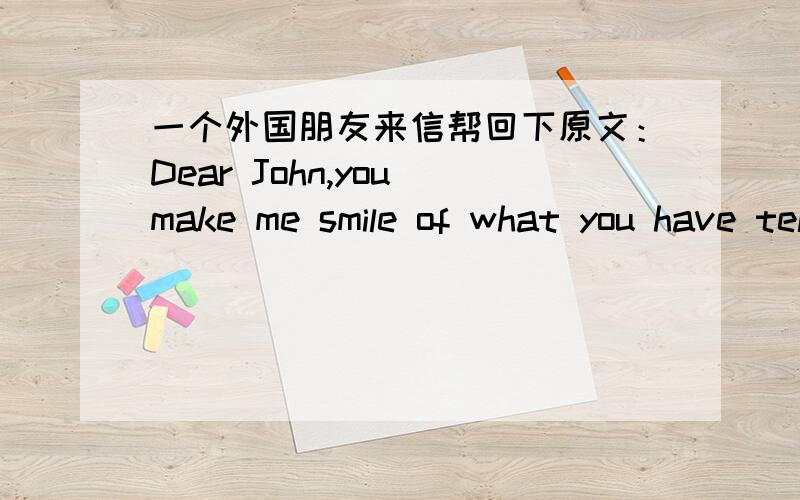 一个外国朋友来信帮回下原文：Dear John,you make me smile of what you have tellin me.Well,It's a pleasure for me.It's sounds your so well in english,john.because some of my chinesse friend they have some difficulties in english but chongg