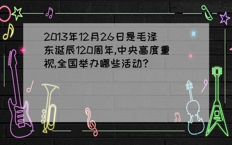 2013年12月26日是毛泽东诞辰120周年,中央高度重视,全国举办哪些活动?