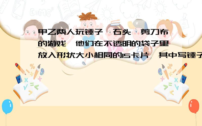 甲乙两人玩锤子、石头、剪刀布的游戏,他们在不透明的袋子里放入形状大小相同的15卡片,其中写锤子、石头,剪刀、布的卡片张数分别为2、3、4、6,两人各摸出一张卡片（先摸出来的不放回）